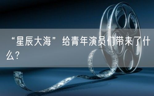 “星辰大海”给青年演员们带来了什么？