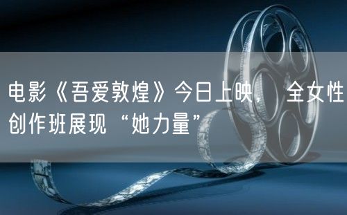电影《吾爱敦煌》今日上映， 全女性创作班展现“她力量”