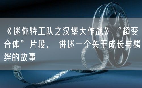 《迷你特工队之汉堡大作战》“超变合体”片段， 讲述一个关于成长与羁绊的故事